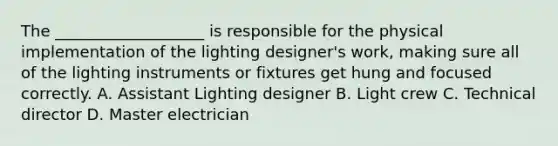 The ___________________ is responsible for the physical implementation of the lighting designer's work, making sure all of the lighting instruments or fixtures get hung and focused correctly. A. Assistant Lighting designer B. Light crew C. Technical director D. Master electrician