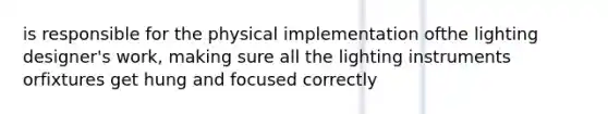 is responsible for the physical implementation ofthe lighting designer's work, making sure all the lighting instruments orfixtures get hung and focused correctly