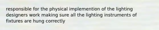 responsible for the physical implemention of the lighting designers work making sure all the lighting instruments of fixtures are hung correctly