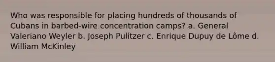 Who was responsible for placing hundreds of thousands of Cubans in barbed-wire concentration camps? a. General Valeriano Weyler b. Joseph Pulitzer c. Enrique Dupuy de Lôme d. William McKinley