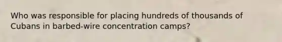 Who was responsible for placing hundreds of thousands of Cubans in barbed-wire concentration camps?