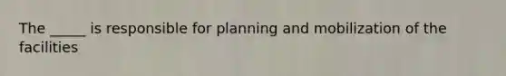 The _____ is responsible for planning and mobilization of the facilities