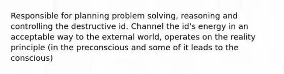 Responsible for planning problem solving, reasoning and controlling the destructive id. Channel the id's energy in an acceptable way to the external world, operates on the reality principle (in the preconscious and some of it leads to the conscious)