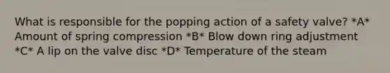 What is responsible for the popping action of a safety valve? *A* Amount of spring compression *B* Blow down ring adjustment *C* A lip on the valve disc *D* Temperature of the steam