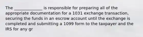 The ______________ is responsible for preparing all of the appropriate documentation for a 1031 exchange transaction, securing the funds in an escrow account until the exchange is completed and submitting a 1099 form to the taxpayer and the IRS for any gr