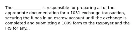 The ______________ is responsible for preparing all of the appropriate documentation for a 1031 exchange transaction, securing the funds in an escrow account until the exchange is completed and submitting a 1099 form to the taxpayer and the IRS for any...