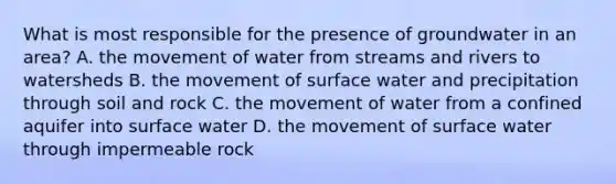 What is most responsible for the presence of groundwater in an area? A. the movement of water from streams and rivers to watersheds B. the movement of surface water and precipitation through soil and rock C. the movement of water from a confined aquifer into surface water D. the movement of surface water through impermeable rock