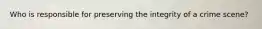 Who is responsible for preserving the integrity of a crime scene?
