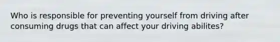 Who is responsible for preventing yourself from driving after consuming drugs that can affect your driving abilites?