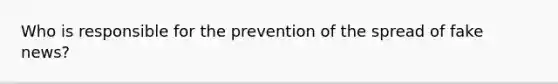 Who is responsible for the prevention of the spread of fake news?