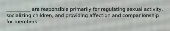 __________ are responsible primarily for regulating sexual activity, socializing children, and providing affection and companionship for members