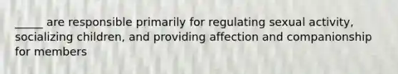 _____ are responsible primarily for regulating sexual activity, socializing children, and providing affection and companionship for members