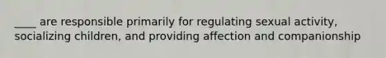 ____ are responsible primarily for regulating sexual activity, socializing children, and providing affection and companionship