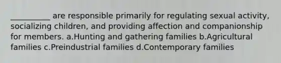 __________ are responsible primarily for regulating sexual activity, socializing children, and providing affection and companionship for members.​ a.​Hunting and gathering families b.​Agricultural families c.​Preindustrial families d.​Contemporary families