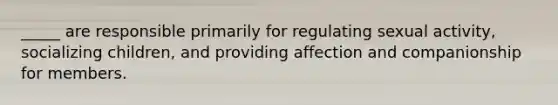_____ are responsible primarily for regulating sexual activity, socializing children, and providing affection and companionship for members.