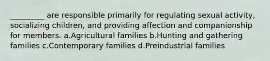 _________ are responsible primarily for regulating sexual activity, socializing children, and providing affection and companionship for members.​ a.​Agricultural families b.​Hunting and gathering families c.​Contemporary families d.​Preindustrial families