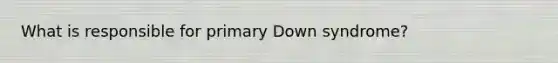 What is responsible for primary Down syndrome?