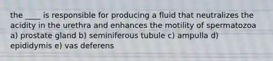 the ____ is responsible for producing a fluid that neutralizes the acidity in the urethra and enhances the motility of spermatozoa a) prostate gland b) seminiferous tubule c) ampulla d) epididymis e) vas deferens