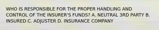 WHO IS RESPONSIBLE FOR THE PROPER HANDLING AND CONTROL OF THE INSURER'S FUNDS? A. NEUTRAL 3RD PARTY B. INSURED C. ADJUSTER D. INSURANCE COMPANY