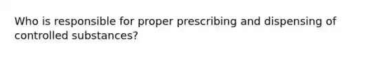 Who is responsible for proper prescribing and dispensing of controlled substances?