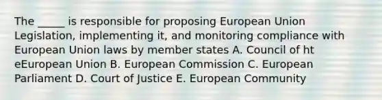 The _____ is responsible for proposing European Union Legislation, implementing it, and monitoring compliance with European Union laws by member states A. Council of ht eEuropean Union B. European Commission C. European Parliament D. Court of Justice E. European Community