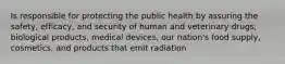 Is responsible for protecting the public health by assuring the safety, efficacy, and security of human and veterinary drugs, biological products, medical devices, our nation's food supply, cosmetics, and products that emit radiation