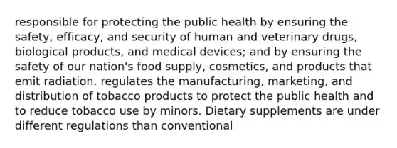 responsible for protecting the public health by ensuring the safety, efficacy, and security of human and veterinary drugs, biological products, and medical devices; and by ensuring the safety of our nation's food supply, cosmetics, and products that emit radiation. regulates the manufacturing, marketing, and distribution of tobacco products to protect the public health and to reduce tobacco use by minors. Dietary supplements are under different regulations than conventional