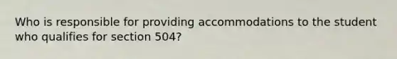 Who is responsible for providing accommodations to the student who qualifies for section 504?