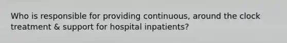 Who is responsible for providing continuous, around the clock treatment & support for hospital inpatients?