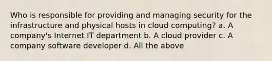 Who is responsible for providing and managing security for the infrastructure and physical hosts in cloud computing? a. A company's Internet IT department b. A cloud provider c. A company software developer d. All the above