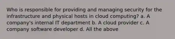 Who is responsible for providing and managing security for the infrastructure and physical hosts in cloud computing? a. A company's internal IT department b. A cloud provider c. A company software developer d. All the above