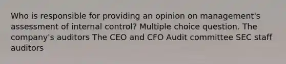 Who is responsible for providing an opinion on management's assessment of <a href='https://www.questionai.com/knowledge/kjj42owoAP-internal-control' class='anchor-knowledge'>internal control</a>? Multiple choice question. The company's auditors The CEO and CFO Audit committee SEC staff auditors