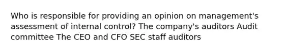 Who is responsible for providing an opinion on management's assessment of internal control? The company's auditors Audit committee The CEO and CFO SEC staff auditors