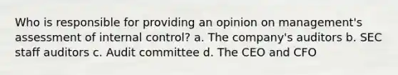 Who is responsible for providing an opinion on management's assessment of <a href='https://www.questionai.com/knowledge/kjj42owoAP-internal-control' class='anchor-knowledge'>internal control</a>? a. The company's auditors b. SEC staff auditors c. Audit committee d. The CEO and CFO