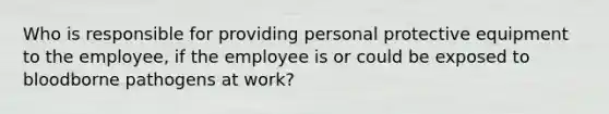 Who is responsible for providing personal protective equipment to the employee, if the employee is or could be exposed to bloodborne pathogens at work?