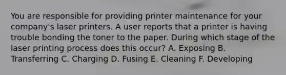 You are responsible for providing printer maintenance for your company's laser printers. A user reports that a printer is having trouble bonding the toner to the paper. During which stage of the laser printing process does this occur? A. Exposing B. Transferring C. Charging D. Fusing E. Cleaning F. Developing