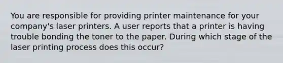 You are responsible for providing printer maintenance for your company's laser printers. A user reports that a printer is having trouble bonding the toner to the paper. During which stage of the laser printing process does this occur?