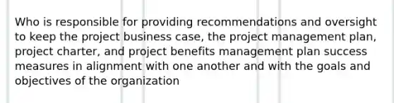 Who is responsible for providing recommendations and oversight to keep the project business case, the project management plan, project charter, and project benefits management plan success measures in alignment with one another and with the goals and objectives of the organization