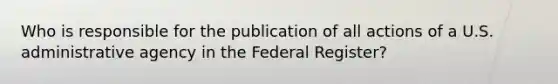 Who is responsible for the publication of all actions of a U.S. administrative agency in the Federal Register?