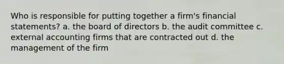 Who is responsible for putting together a firm's financial statements? a. the board of directors b. the audit committee c. external accounting firms that are contracted out d. the management of the firm