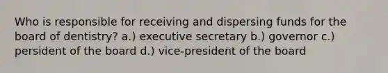 Who is responsible for receiving and dispersing funds for the board of dentistry? a.) executive secretary b.) governor c.) persident of the board d.) vice-president of the board