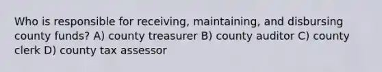 Who is responsible for receiving, maintaining, and disbursing county funds? A) county treasurer B) county auditor C) county clerk D) county tax assessor