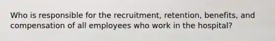 Who is responsible for the recruitment, retention, benefits, and compensation of all employees who work in the hospital?