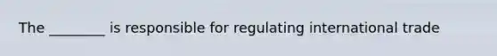 The ________ is responsible for regulating international trade