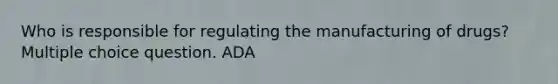 Who is responsible for regulating the manufacturing of drugs? Multiple choice question. ADA