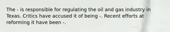 The - is responsible for regulating the oil and gas industry in Texas. Critics have accused it of being -. Recent efforts at reforming it have been -.