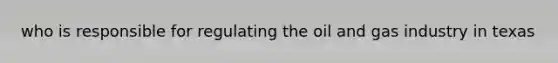 who is responsible for regulating the oil and gas industry in texas