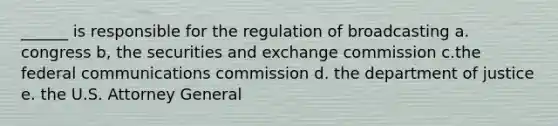 ______ is responsible for the regulation of broadcasting a. congress b, the securities and exchange commission c.the federal communications commission d. the department of justice e. the U.S. Attorney General