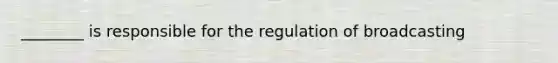 ________ is responsible for the regulation of broadcasting