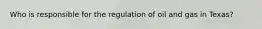 Who is responsible for the regulation of oil and gas in Texas?